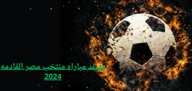 موعد مباراه منتخب مصر القادمه 2024